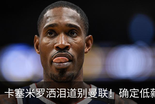 卡塞米罗洒泪道别曼联！确定低薪加盟迈阿密国际，与小贝梅西合作